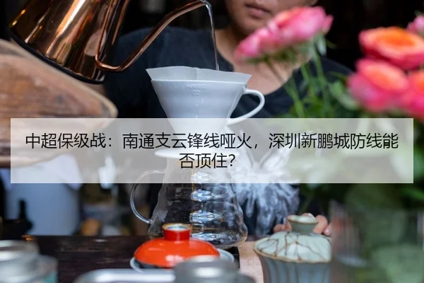 中超保级战：南通支云锋线哑火，深圳新鹏城防线能否顶住？