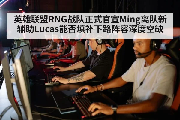 英雄联盟RNG战队正式官宣Ming离队新辅助Lucas能否填补下路阵容深度空缺