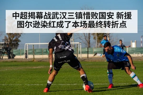 中超揭幕战武汉三镇惜败国安 新援图尔逊染红成了本场最终转折点